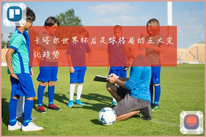 卡塔尔世界杯后足球格局的五大变化趋势