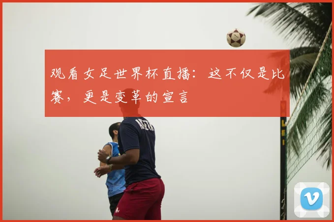 观看女足世界杯直播：这不仅是比赛，更是变革的宣言