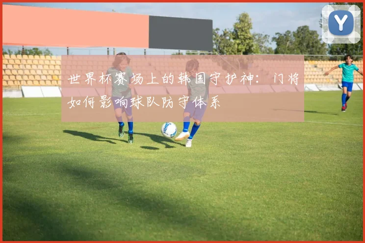 世界杯赛场上的韩国守护神：门将如何影响球队防守体系