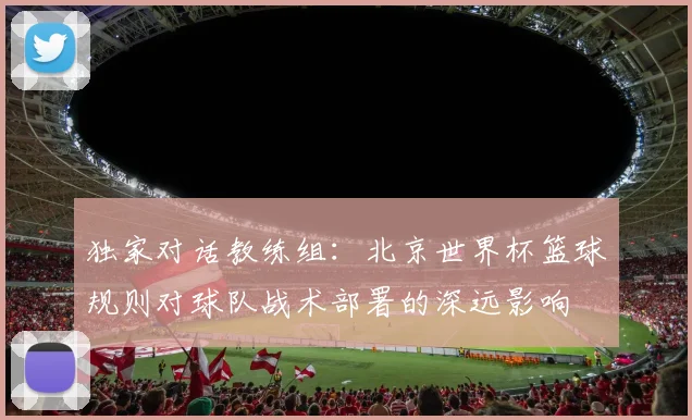 独家对话教练组：北京世界杯篮球规则对球队战术部署的深远影响