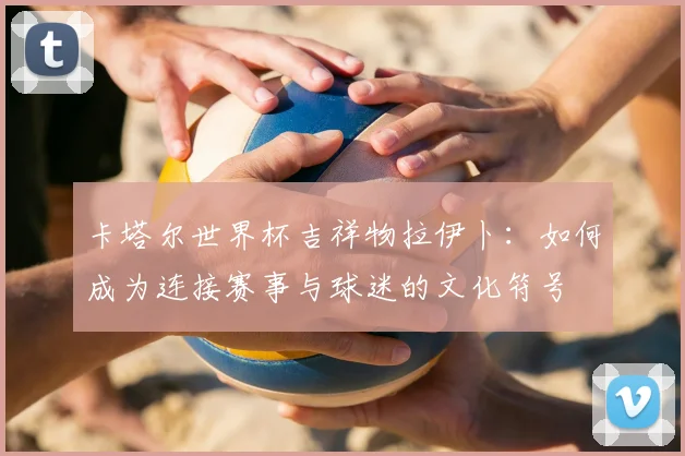 卡塔尔世界杯吉祥物拉伊卜：如何成为连接赛事与球迷的文化符号