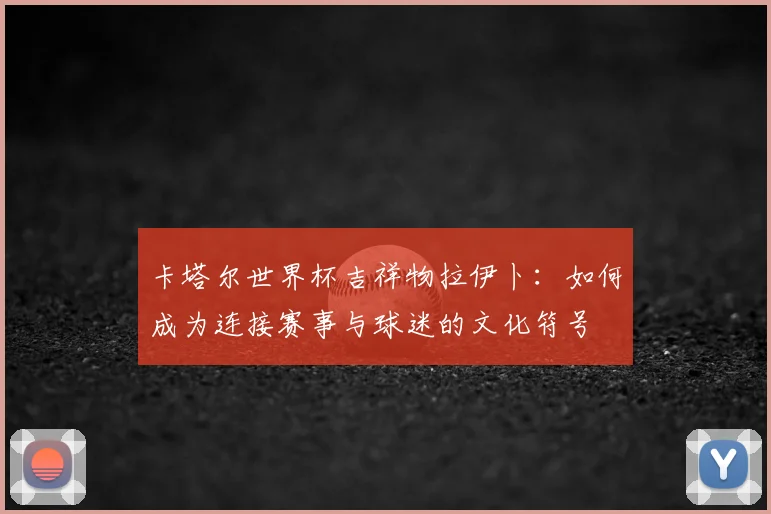 卡塔尔世界杯吉祥物拉伊卜：如何成为连接赛事与球迷的文化符号