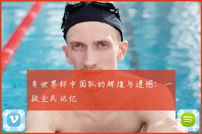 年世界杯中国队的辉煌与遗憾：一段全民记忆