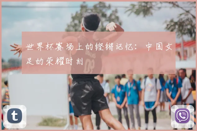 世界杯赛场上的铿锵记忆：中国女足的荣耀时刻