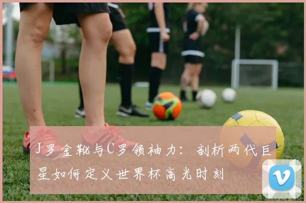 J罗金靴与C罗领袖力：剖析两代巨星如何定义世界杯高光时刻