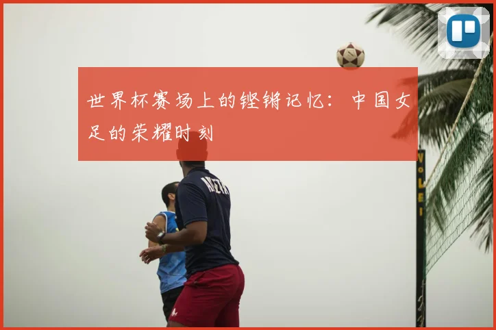 世界杯赛场上的铿锵记忆：中国女足的荣耀时刻