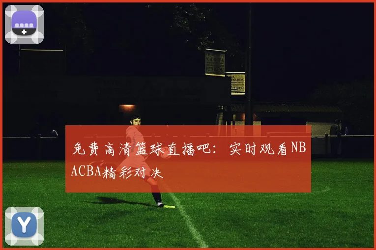 免费高清篮球直播吧:实时观看NBACBA精彩对决