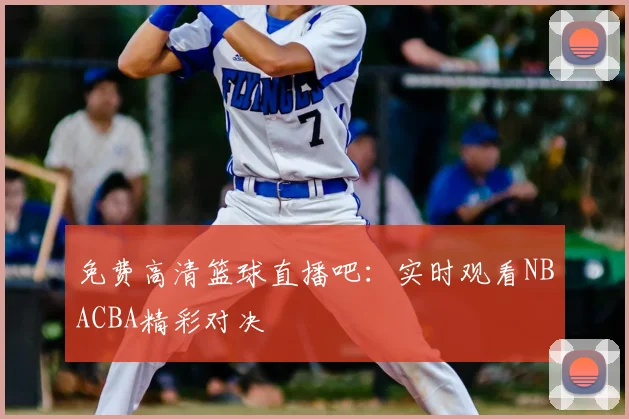 免费高清篮球直播吧:实时观看NBACBA精彩对决