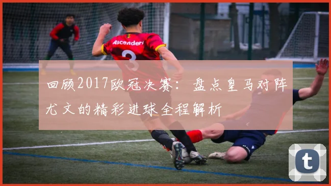 回顾2017欧冠决赛:盘点皇马对阵尤文的精彩进球全程解析