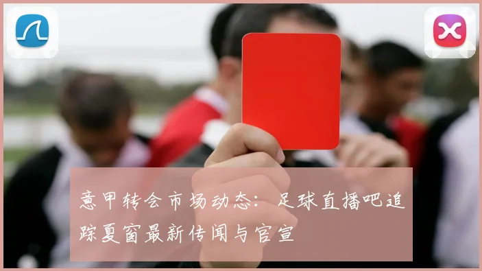 意甲转会市场动态：足球直播吧追踪夏窗最新传闻与官宣