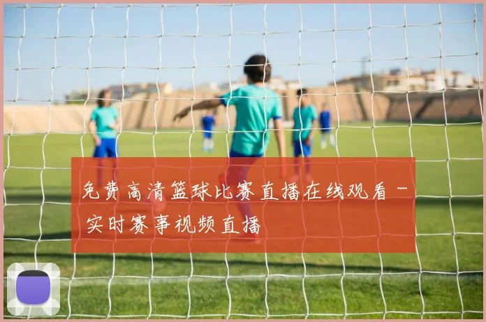免费高清篮球比赛直播在线观看 - 实时赛事视频直播