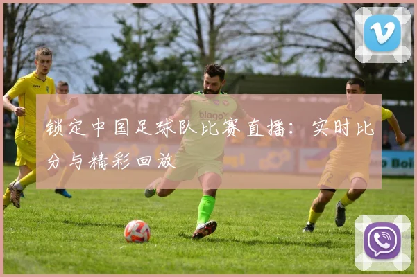 锁定中国足球队比赛直播：实时比分与精彩回放