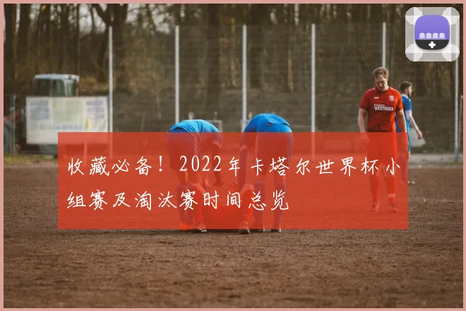 收藏必备！2022年卡塔尔世界杯小组赛及淘汰赛时间总览
