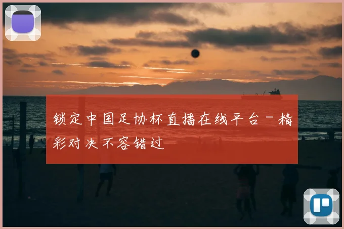 锁定中国足协杯直播在线平台 - 精彩对决不容错过