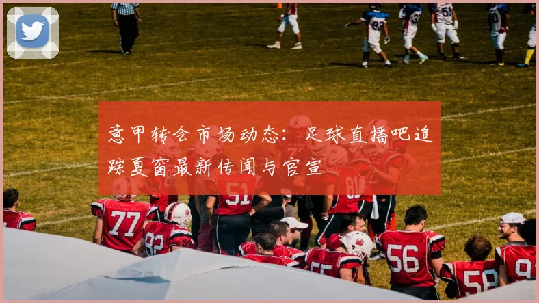 意甲转会市场动态：足球直播吧追踪夏窗最新传闻与官宣
