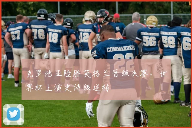 克罗地亚险胜英格兰晋级决赛，世界杯上演史诗级逆转