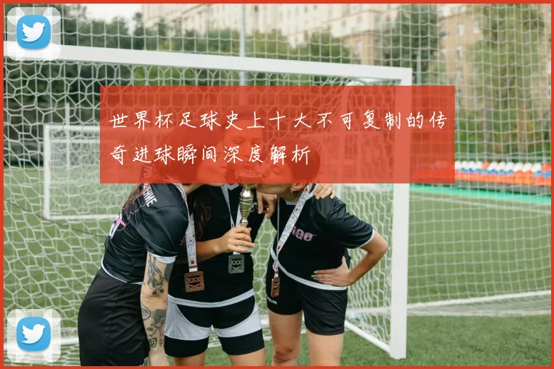 世界杯足球史上十大不可复制的传奇进球瞬间深度解析