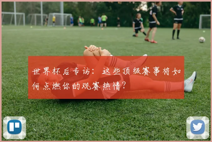 世界杯后专访：这些顶级赛事将如何点燃你的观赛热情？